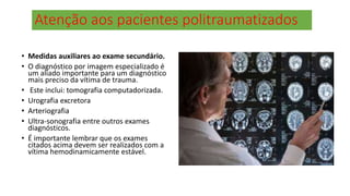 Atenção aos pacientes politraumatizados
• Medidas auxiliares ao exame secundário.
• O diagnóstico por imagem especializado é
um aliado importante para um diagnóstico
mais preciso da vítima de trauma.
• Este inclui: tomografia computadorizada.
• Urografia excretora
• Arteriografia
• Ultra-sonografia entre outros exames
diagnósticos.
• É importante lembrar que os exames
citados acima devem ser realizados com a
vítima hemodinamicamente estável.
 