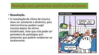 Atenção aos pacientes politraumatizados
• Reavaliação.
• A reavaliação da vítima de trauma
deve ser constante e dinâmica, pois
intercorrências podem surgir
mesmo depois da vítima
estabilizada, visto que esta pode ser
portadora de patologias pré-
existentes que podem evidenciar-se
tardiamente.
 