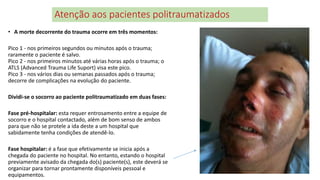 Atenção aos pacientes politraumatizados
• A morte decorrente do trauma ocorre em três momentos:
Pico 1 - nos primeiros segundos ou minutos após o trauma;
raramente o paciente é salvo.
Pico 2 - nos primeiros minutos até várias horas após o trauma; o
ATLS (Advanced Trauma Life Suport) visa este pico.
Pico 3 - nos vários dias ou semanas passados após o trauma;
decorre de complicações na evolução do paciente.
Dividi-se o socorro ao paciente politraumatizado em duas fases:
Fase pré-hospitalar: esta requer entrosamento entre a equipe de
socorro e o hospital contactado, além de bom senso de ambos
para que não se protele a ida deste a um hospital que
sabidamente tenha condições de atendê-lo.
Fase hospitalar: é a fase que efetivamente se inicia após a
chegada do paciente no hospital. No entanto, estando o hospital
previamente avisado da chegada do(s) paciente(s), este deverá se
organizar para tornar prontamente disponíveis pessoal e
equipamentos.
 