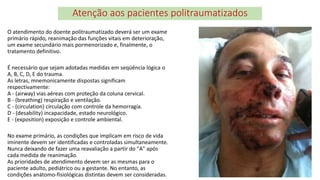 Atenção aos pacientes politraumatizados
O atendimento do doente politraumatizado deverá ser um exame
primário rápido, reanimação das funções vitais em deterioração,
um exame secundário mais pormenorizado e, finalmente, o
tratamento definitivo.
É necessário que sejam adotadas medidas em seqüência lógica o
A, B, C, D, E do trauma.
As letras, mnemonicamente dispostas significam
respectivamente:
A - (airway) vias aéreas com proteção da coluna cervical.
B - (breathing) respiração e ventilação.
C - (circulation) circulação com controle da hemorragia.
D - (desability) incapacidade, estado neurológico.
E - (exposition) exposição e controle ambiental.
No exame primário, as condições que implicam em risco de vida
iminente devem ser identificadas e controladas simultaneamente.
Nunca deixando de fazer uma reavaliação a partir do "A" após
cada medida de reanimação.
As prioridades de atendimento devem ser as mesmas para o
paciente adulto, pediátrico ou a gestante. No entanto, as
condições anátomo-fisiológicas distintas devem ser consideradas.
 