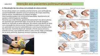 Atenção aos pacientes politraumatizados
A. Manutenção das vias aéreas com proteção da coluna cervical.
As vias aéreas devem ser avaliadas prioritariamente, para verificação de
sua permeabilidade. Devemos procurar presença de corpos estranhos,
fraturas faciais, mandibulares ou tráqueo-laríngeas.
Duas manobras podem ser inicialmente executadas: levantamento do
queixo e anteriorização da mandíbula.
Pacientes que estão falando, geralmente apresentam vias aéreas pérvias.
Em pacientes que apresentam CGS < 8 (escala de coma de Glasgow),
deverá ser instituída via aérea definitiva. No entanto tudo deverá ser feito
com a proteção da coluna cervical. Considera-se existir trauma cervical
em pacientes com trauma multissistêmicos e com trauma fechado acima
das clavículas. Somente depois de realizado o Rx de coluna cervical e,
estando normal, é que podemos retirar o colar cervical. Após a instituição
de via aérea definitiva, devemos reiniciar o processo de avaliação.
A.B.C.D.E
 