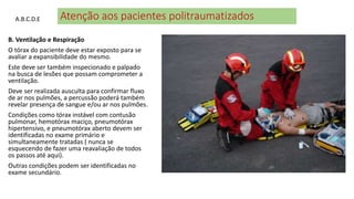 Atenção aos pacientes politraumatizados
B. Ventilação e Respiração
O tórax do paciente deve estar exposto para se
avaliar a expansibilidade do mesmo.
Este deve ser também inspecionado e palpado
na busca de lesões que possam comprometer a
ventilação.
Deve ser realizada ausculta para confirmar fluxo
de ar nos pulmões, a percussão poderá também
revelar presença de sangue e/ou ar nos pulmões.
Condições como tórax instável com contusão
pulmonar, hemotórax maciço, pneumotórax
hipertensivo, e pneumotórax aberto devem ser
identificadas no exame primário e
simultaneamente tratadas ( nunca se
esquecendo de fazer uma reavaliação de todos
os passos até aqui).
Outras condições podem ser identificadas no
exame secundário.
A.B.C.D.E
 