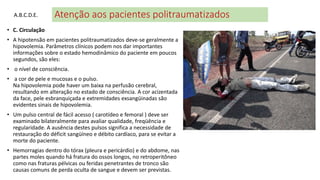 Atenção aos pacientes politraumatizados
• C. Circulação
• A hipotensão em pacientes politraumatizados deve-se geralmente a
hipovolemia. Parâmetros clínicos podem nos dar importantes
informações sobre o estado hemodinâmico do paciente em poucos
segundos, são eles:
• o nível de consciência.
• a cor de pele e mucosas e o pulso.
Na hipovolemia pode haver um baixa na perfusão cerebral,
resultando em alteração no estado de consciência. A cor acizentada
da face, pele esbranquiçada e extremidades exsangüinadas são
evidentes sinais de hipovolemia.
• Um pulso central de fácil acesso ( carotídeo e femoral ) deve ser
examinado bilateralmente para avaliar qualidade, freqüência e
regularidade. A ausência destes pulsos significa a necessidade de
restauração do déficit sangüíneo e débito cardíaco, para se evitar a
morte do paciente.
• Hemorragias dentro do tórax (pleura e pericárdio) e do abdome, nas
partes moles quando há fratura do ossos longos, no retroperitôneo
como nas fraturas pélvicas ou feridas penetrantes de tronco são
causas comuns de perda oculta de sangue e devem ser previstas.
A.B.C.D.E.
 