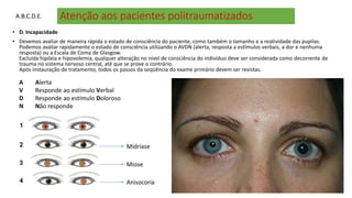 Atenção aos pacientes politraumatizados
• D. Incapacidade
• Devemos avaliar de maneira rápida o estado de consciência do paciente, como também o tamanho e a reatividade das pupilas.
Podemos avaliar rapidamente o estado de consciência utilizando o AVDN (alerta, resposta a estímulos verbais, a dor e nenhuma
resposta) ou a Escala de Coma de Glasgow.
Excluída hipóxia e hipovolemia, qualquer alteração no nível de consciência do indivíduo deve ser considerada como decorrente de
trauma no sistema nervoso central, até que se prove o contrário.
Após instauração de tratamento, todos os passos da seqüência do exame primário devem ser revistas.
A Alerta
V Responde ao estímulo Verbal
D Responde ao estímulo Doloroso
N Não responde
A.B.C.D.E.
Midríase
Miose
Anisocoria
 
