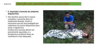 Atenção aos pacientes politraumatizados
• E. Exposição e Controle do ambiente
(hipotermia)
• Para facilitar acesso fácil e exame
completo, o paciente deve ser
totalmente despido. Porém é
necessário que ele seja protegido por
cobertores ou outros dispositivos para
evitar a hipotermia.
Fluidos intra-venosos devem ser
previamente aquecidos, e a
temperatura ambiente deve ser
mantida em nível adequado.
A.B.C.D.E.
 