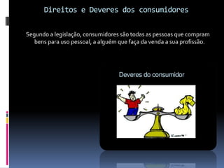 Direitos e Deveres dos consumidores
Segundo a legislação, consumidores são todas as pessoas que compram
bens para uso pessoal, a alguém que faça da venda a sua profissão.
 