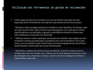 Utilização das ferramentas da gestão de reclamações
 Confira algumas dicas de como fazer com que seu cliente sinta cada vez mais
segurança de ter comprado de sua empresa e que sempre solicite seus serviços:
* Ofereça a maior vantagem possível em relação a custo x benefício. Os clientes, cada
vez mais, querem fazer valer o dinheiro que empregaram. Criar valor para o cliente
significa garantir sua satisfação, e garantir a satisfação do cliente é o mesmo que
evitar problemas e conquistar um cliente fiel.
 * Ofereça sempre o melhor apoio pós-venda para seus clientes. Isso impede que eles
comparem o serviço prestado pela sua empresa com o da concorrência. Em muitos
casos, uma má assistência pós-venda frente a uma boa propaganda da concorrência
acaba fazendo o cliente optar por trocar de fornecedor;
* Mantenha o cadastro de clientes sempre atualizado. Quando a empresa toma a
iniciativa de entrar em contato com o cliente, ele se sente especial e aumenta o nível
de satisfação com a empresa e o serviço. Costuma-se enviar catálogos de ofertas e
malas-diretas neste caso.
 