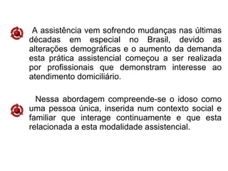 A assistência vem sofrendo mudanças nas últimas
décadas em especial no Brasil, devido as
alterações demográficas e o aumento da demanda
esta prática assistencial começou a ser realizada
por profissionais que demonstram interesse ao
atendimento domiciliário.
Nessa abordagem compreende-se o idoso como
uma pessoa única, inserida num contexto social e
familiar que interage continuamente e que esta
relacionada a esta modalidade assistencial.
 