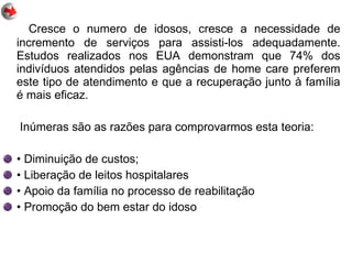 Cresce o numero de idosos, cresce a necessidade de
incremento de serviços para assisti-los adequadamente.
Estudos realizados nos EUA demonstram que 74% dos
indivíduos atendidos pelas agências de home care preferem
este tipo de atendimento e que a recuperação junto à família
é mais eficaz.
Inúmeras são as razões para comprovarmos esta teoria:
• Diminuição de custos;
• Liberação de leitos hospitalares
• Apoio da família no processo de reabilitação
• Promoção do bem estar do idoso
 