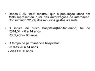 • Dados SUS, 1996 mostrou que a população idosa em
1996 representou 7,3% das autorizações de internação.
Consumindo 22,9% dos recursos gastos à saúde.
• O índice de custo hospitalar(habitante/ano) foi de
R$14,54 - 0 a 14 anos
R$59,40 >= 60 anos
• O tempo de permanência hospitalar:
5.3 dias –0 a 14 anos
7 dias >= 60 anos
 