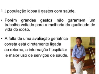   população idosa  gastos com saúde.
• Porém grandes gastos não garantem um
trabalho voltado para a melhoria da qualidade de
vida do idoso.
• A falta de uma avaliação geriátrica
correta está diretamente ligada
ao retorno, a internação hospitalar
e maior uso de serviços de saúde.
 