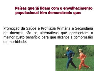 Países que já lidam com o envelhecimentoPaíses que já lidam com o envelhecimento
populacional têm demonstrado que:populacional têm demonstrado que:
Promoção da Saúde e Profilaxia Primária e Secundária
de doenças são as alternativas que apresentam o
melhor custo benefício para que alcance a compressão
da morbidade.
 