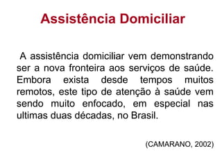 Assistência Domiciliar
A assistência domiciliar vem demonstrando
ser a nova fronteira aos serviços de saúde.
Embora exista desde tempos muitos
remotos, este tipo de atenção à saúde vem
sendo muito enfocado, em especial nas
ultimas duas décadas, no Brasil.
(CAMARANO, 2002)
 