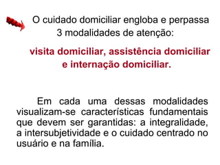 O cuidado domiciliar engloba e perpassa
3 modalidades de atenção:
visita domiciliar, assistência domiciliar
e internação domiciliar.
Em cada uma dessas modalidades
visualizam-se características fundamentais
que devem ser garantidas: a integralidade,
a intersubjetividade e o cuidado centrado no
usuário e na família.
 