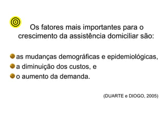 Os fatores mais importantes para o
crescimento da assistência domiciliar são:
as mudanças demográficas e epidemiológicas,
a diminuição dos custos, e
o aumento da demanda.
(DUARTE e DIOGO, 2005)
 