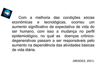 Com a melhoria das condições sócias
econômicas e tecnológicas, ocorreu um
aumento significativo da expectativa de vida do
ser humano, com isso a mudança no perfil
epidemiológico, no qual as doenças crônico-
degenerativas passam a ser responsáveis pelo
aumento na dependência das atividades básicas
de vida diária.
(MENDES, 2001).
 