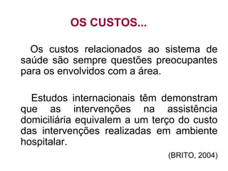 OS CUSTOS...
Os custos relacionados ao sistema de
saúde são sempre questões preocupantes
para os envolvidos com a área.
Estudos internacionais têm demonstram
que as intervenções na assistência
domiciliária equivalem a um terço do custo
das intervenções realizadas em ambiente
hospitalar.
(BRITO, 2004)
 