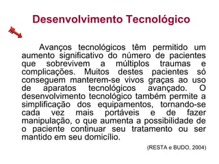 Desenvolvimento Tecnológico
Avanços tecnológicos têm permitido um
aumento significativo do número de pacientes
que sobrevivem a múltiplos traumas e
complicações. Muitos destes pacientes só
conseguem manterem-se vivos graças ao uso
de aparatos tecnológicos avançado. O
desenvolvimento tecnológico também permite a
simplificação dos equipamentos, tornando-se
cada vez mais portáveis e de fazer
manipulação, o que aumenta a possibilidade de
o paciente continuar seu tratamento ou ser
mantido em seu domicílio.
(RESTA e BUDO, 2004)
 