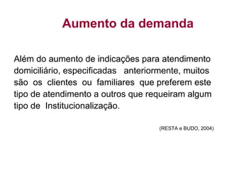 Aumento da demanda
Além do aumento de indicações para atendimento
domiciliário, especificadas anteriormente, muitos
são os clientes ou familiares que preferem este
tipo de atendimento a outros que requeiram algum
tipo de Institucionalização.
(RESTA e BUDO, 2004)
 