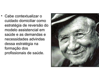 • Cabe contextualizar o
cuidado domiciliar como
estratégia de reversão do
modelo assistencial em
saúde e as demandas e
necessidades advindas
dessa estratégia na
formação dos
profissionais de saúde.
 