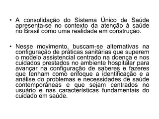 • A consolidação do Sistema Único de Saúde
apresenta-se no contexto da atenção à saúde
no Brasil como uma realidade em construção.
• Nesse movimento, buscam-se alternativas na
configuração de práticas sanitárias que superem
o modelo assistencial centrado na doença e nos
cuidados prestados no ambiente hospitalar para
avançar na configuração de saberes e fazeres
que tenham como enfoque a identificação e a
análise do problemas e necessidades de saúde
contemporâneas e que sejam centrados no
usuário e nas características fundamentais do
cuidado em saúde.
 