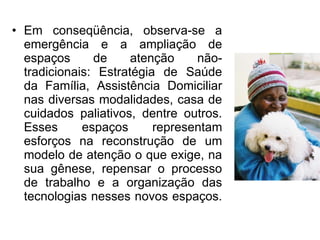 • Em conseqüência, observa-se a
emergência e a ampliação de
espaços de atenção não-
tradicionais: Estratégia de Saúde
da Família, Assistência Domiciliar
nas diversas modalidades, casa de
cuidados paliativos, dentre outros.
Esses espaços representam
esforços na reconstrução de um
modelo de atenção o que exige, na
sua gênese, repensar o processo
de trabalho e a organização das
tecnologias nesses novos espaços.
 