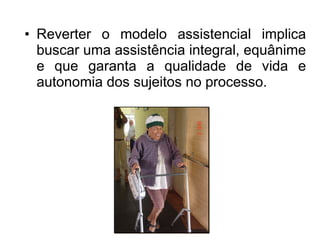 • Reverter o modelo assistencial implica
buscar uma assistência integral, equânime
e que garanta a qualidade de vida e
autonomia dos sujeitos no processo.
 