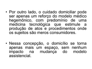 • Por outro lado, o cuidado domiciliar pode
ser apenas um reforço do modelo médico
hegemônico, com predomínio de uma
medicina tecnológica que estimule a
produção de atos e procedimentos onde
os sujeitos são meros consumidores.
• Nessa concepção, o domicílio se torna
apenas mais um espaço, sem nenhum
impacto na mudança do modelo
assistencial.
 