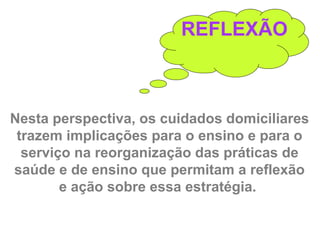 REFLEXÃO
Nesta perspectiva, os cuidados domiciliares
trazem implicações para o ensino e para o
serviço na reorganização das práticas de
saúde e de ensino que permitam a reflexão
e ação sobre essa estratégia.
 
