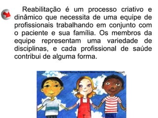 Reabilitação é um processo criativo e
dinâmico que necessita de uma equipe de
profissionais trabalhando em conjunto com
o paciente e sua família. Os membros da
equipe representam uma variedade de
disciplinas, e cada profissional de saúde
contribui de alguma forma.
 