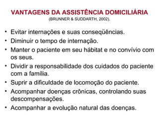VANTAGENS DA ASSISTÊNCIA DOMICILIÁRIA
(BRUNNER & SUDDARTH, 2002).
• Evitar internações e suas conseqüências.
• Diminuir o tempo de internação.
• Manter o paciente em seu hábitat e no convívio com
os seus.
• Dividir a responsabilidade dos cuidados do paciente
com a família.
• Suprir a dificuldade de locomoção do paciente.
• Acompanhar doenças crônicas, controlando suas
descompensações.
• Acompanhar a evolução natural das doenças.
 