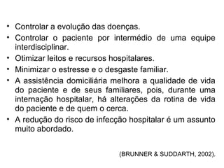 • Controlar a evolução das doenças.
• Controlar o paciente por intermédio de uma equipe
interdisciplinar.
• Otimizar leitos e recursos hospitalares.
• Minimizar o estresse e o desgaste familiar.
• A assistência domiciliária melhora a qualidade de vida
do paciente e de seus familiares, pois, durante uma
internação hospitalar, há alterações da rotina de vida
do paciente e de quem o cerca.
• A redução do risco de infecção hospitalar é um assunto
muito abordado.
(BRUNNER & SUDDARTH, 2002).
 