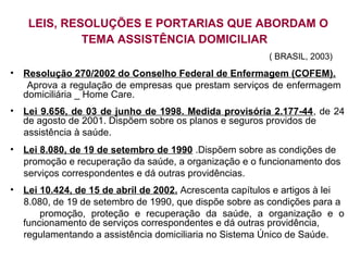 LEIS, RESOLUÇÕES E PORTARIAS QUE ABORDAM O
TEMA ASSISTÊNCIA DOMICILIAR
( BRASIL, 2003)
• Resolução 270/2002 do Conselho Federal de Enfermagem (COFEM).
Aprova a regulação de empresas que prestam serviços de enfermagem
domiciliária _ Home Care.
• Lei 9.656, de 03 de junho de 1998. Medida provisória 2.177-44, de 24
de agosto de 2001. Dispõem sobre os planos e seguros providos de
assistência à saúde.
• Lei 8.080, de 19 de setembro de 1990 .Dispõem sobre as condições de
promoção e recuperação da saúde, a organização e o funcionamento dos
serviços correspondentes e dá outras providências.
• Lei 10.424, de 15 de abril de 2002. Acrescenta capítulos e artigos à lei
8.080, de 19 de setembro de 1990, que dispõe sobre as condições para a
promoção, proteção e recuperação da saúde, a organização e o
funcionamento de serviços correspondentes e dá outras providência,
regulamentando a assistência domiciliaria no Sistema Único de Saúde.
 