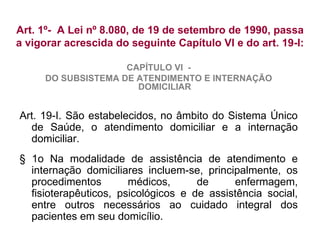 Art. 1º- A Lei nº 8.080, de 19 de setembro de 1990, passa
a vigorar acrescida do seguinte Capítulo VI e do art. 19-I:
CAPÍTULO VI -
DO SUBSISTEMA DE ATENDIMENTO E INTERNAÇÃO
DOMICILIAR
Art. 19-I. São estabelecidos, no âmbito do Sistema Único
de Saúde, o atendimento domiciliar e a internação
domiciliar.
§ 1o Na modalidade de assistência de atendimento e
internação domiciliares incluem-se, principalmente, os
procedimentos médicos, de enfermagem,
fisioterapêuticos, psicológicos e de assistência social,
entre outros necessários ao cuidado integral dos
pacientes em seu domicílio.
 