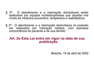 § 2º- O atendimento e a internação domiciliares serão
realizados por equipes multidisciplinares que atuarão nos
níveis da medicina preventiva, terapêutica e reabilitadora.
§ 3º- O atendimento e a internação domiciliares só poderão
ser realizados por indicação médica, com expressa
concordância do paciente e de sua família.“
Art. 2o Esta Lei entra em vigor na data de sua
publicação.
Brasília, 15 de abril de 2002
 
 
