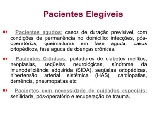 Pacientes Elegíveis
Pacientes agudos: casos de duração previsível, com
condições de permanência no domicílio: infecções, pós-
operatórios, queimaduras em fase aguda, casos
ortopédicos, fase aguda de doenças crônicas.
Pacientes Crônicos: portadores de diabetes mellitus,
neoplasias, seqüelas neurológicas, síndrome da
imunodeficiência adquirida (SIDA), seqüelas ortopédicas,
hipertensão arterial sistêmica (HAS), cardiopatias,
demência, pneumopatias etc.
Pacientes com necessidade de cuidados especiais:
senilidade, pós-operatório e recuperação de trauma.
 