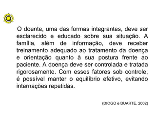 O doente, uma das formas integrantes, deve ser
esclarecido e educado sobre sua situação. A
família, além de informação, deve receber
treinamento adequado ao tratamento da doença
e orientação quanto à sua postura frente ao
paciente. A doença deve ser controlada e tratada
rigorosamente. Com esses fatores sob controle,
é possível manter o equilíbrio efetivo, evitando
internações repetidas.
(DIOGO e DUARTE, 2002)
 