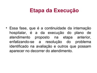 Etapa da Execução
• Essa fase, que é a continuidade da internação
hospitalar, é a da execução do plano de
atendimento proposto na etapa anterior,
enfatizando-se a resolução do problema
identificado na avaliação e outros que possam
aparecer no decorrer do atendimento.
 