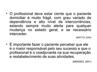 • O profissional deve estar ciente que o paciente
domiciliar é muito frágil, com grau variado de
dependência e alto nível de intercorrências,
estando sempre muito alerta para qualquer
mudança no estado geral, e se necessário
interceder.
(BRITTO, 2004)
• È importante fazer o paciente perceber que ele
é o maior responsável pelo seu sucesso e que o
profissional é o coadjuvante na sua recuperação
e restabelecimento de suas atividades.
(MENDES, 2001)
 
