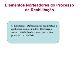 Elementos Norteadores do Processo
de Reabilitação
6. Resultados: Demonstração quantitativa e
qualitativa dos resultados. Reinserção
social. Satisfação do cliente, prevenção
primária e secundária.
 