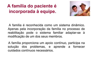 A família do paciente é
incorporada à equipe.
A família é reconhecida como um sistema dinâmico.
Apenas pela incorporação da família no processo de
reabilitação pode o sistema familiar adaptar-se à
modificação de um dos seus membros.
A família proporciona um apoio contínuo, participa na
solução dos problemas, e aprende a fornecer
cuidados contínuos necessários.
 
