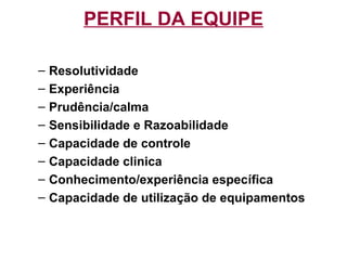 PERFIL DA EQUIPE
– Resolutividade
– Experiência
– Prudência/calma
– Sensibilidade e Razoabilidade
– Capacidade de controle
– Capacidade clinica
– Conhecimento/experiência específica
– Capacidade de utilização de equipamentos
 