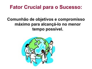 Fator Crucial para o Sucesso:
Comunhão de objetivos e compromisso
máximo para alcançá-lo no menor
tempo possível.
 