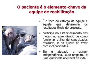O paciente é o elemento-chave da
equipe de reabilitação
• É o foco do esforço da equipe e
aquele que determina os
resultados finais do processo.
• participa no estabelecimento das
metas, no aprendizado de como
funcionar utilizando capacidades
residuais, e no ajuste de viver
com incapacidades.
• Ele é ajudado a atingir
independência, auto-respeito, e
uma qualidade aceitável de vida.
 