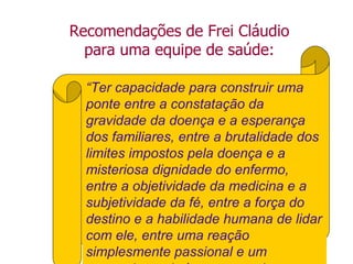 “Ter capacidade para construir uma
ponte entre a constatação da
gravidade da doença e a esperança
dos familiares, entre a brutalidade dos
limites impostos pela doença e a
misteriosa dignidade do enfermo,
entre a objetividade da medicina e a
subjetividade da fé, entre a força do
destino e a habilidade humana de lidar
com ele, entre uma reação
simplesmente passional e um
Recomendações de Frei Cláudio
para uma equipe de saúde:
 