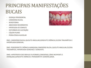PRINCIPAIS MANIFESTAÇÕES
BUCAIS
• DOENÇA PERIODONTAL
• CANDIDÍASE BUCAL
• XEROSTOMIA
• ABSCESSOS RECORRENTES
• HIPOPLASIA DE ESMALTE
• DISTÚRBIOS DE GUSTAÇÃO
• LÍQUEN PLANO
• PERDA ÓSSEA ALVEOLAR
DM1: CANDIDÍASE BUCAL,QUEILITE ANGULAR,GENGIVITE CRÔNICA,ÚLCERA TRAUMÁTICA E
HIPERPLASIA GENGIVAL.
DM2: PERIODONTITE CRÔNICA AVANÇADA,CANDIDÍASE BUCAL.QUEILITE ANGULAR,ÚLCERA
TRAUMÁTICA, HIPERPLASIA GENGIVAL E GENGIVITE.
DMG: HIPERTROFIA DAS PAPILAS FILIFORMES,CANDIDÍASE,CÁRIE INCIPIENTE E
AVANÇADA,GENGIVITE CRÔNICA E PERIODONTITE GENERALIZADA.
 
