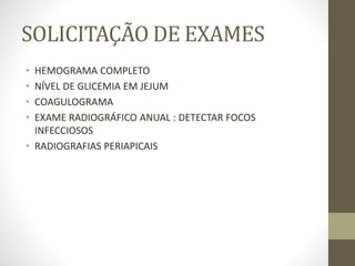 SOLICITAÇÃO DE EXAMES
• HEMOGRAMA COMPLETO
• NÍVEL DE GLICEMIA EM JEJUM
• COAGULOGRAMA
• EXAME RADIOGRÁFICO ANUAL : DETECTAR FOCOS
INFECCIOSOS
• RADIOGRAFIAS PERIAPICAIS
 