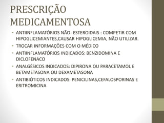 PRESCRIÇÃO
MEDICAMENTOSA
• ANTIINFLAMATÓRIOS NÃO- ESTEROIDAIS : COMPETIR COM
HIPOGLICEMIANTES,CAUSAR HIPOGLICEMIA, NÃO UTILIZAR.
• TROCAR INFORMAÇÕES COM O MÉDICO
• ANTIINFLAMATÓRIOS INDICADOS: BENZIDOMINA E
DICLOFENACO
• ANALGÉSICOS INDICADOS: DIPIRONA OU PARACETAMOL E
BETAMETASONA OU DEXAMETASONA
• ANTIBIÓTICOS INDICADOS: PENICILINAS,CEFALOSPORINAS E
ERITROMICINA
 