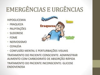 EMERGÊNCIAS E URGÊNCIAS
HIPOGLICEMIA
• FRAQUEZA
• PALPITAÇÕES
• SUDORESE
• FOME
• NERVOSISMO
• CEFALÉIA
• CONFUSÃO MENTAL E PERTURBAÇÕES VISUAIS
TRATAMENTO DO PACIENTE CONSCIENTE: ADMINISTRAR
ALIMENTO COM CARBOIDRATO DE ABSORÇÃO RÁPIDA
TRATAMENTO DO PACIENTE INCONSCIENTE: GLICOSE
ENDOVENOSA
 