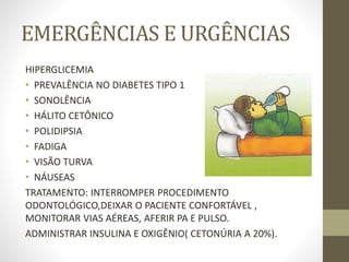 EMERGÊNCIAS E URGÊNCIAS
HIPERGLICEMIA
• PREVALÊNCIA NO DIABETES TIPO 1
• SONOLÊNCIA
• HÁLITO CETÔNICO
• POLIDIPSIA
• FADIGA
• VISÃO TURVA
• NÁUSEAS
TRATAMENTO: INTERROMPER PROCEDIMENTO
ODONTOLÓGICO,DEIXAR O PACIENTE CONFORTÁVEL ,
MONITORAR VIAS AÉREAS, AFERIR PA E PULSO.
ADMINISTRAR INSULINA E OXIGÊNIO( CETONÚRIA A 20%).
 
